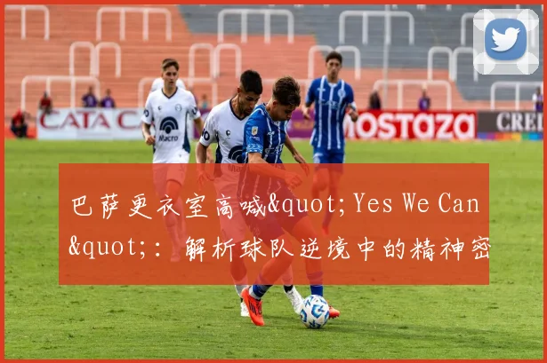 巴萨更衣室高喊"Yes We Can":解析球队逆境中的精神密码