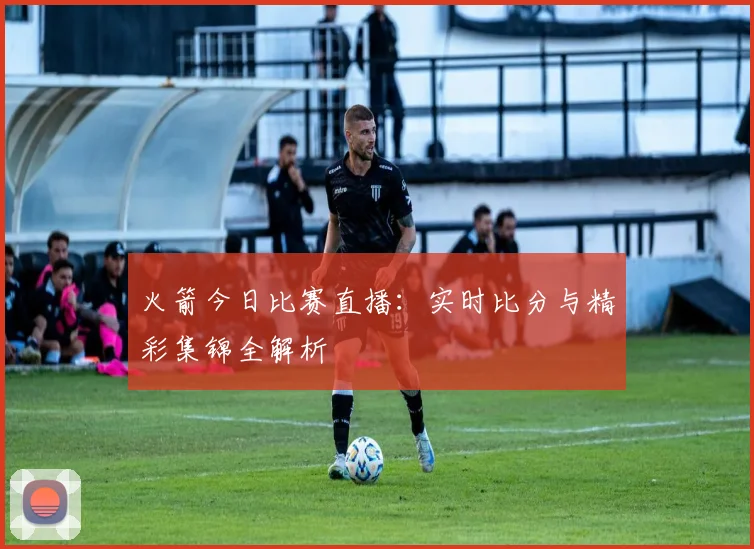 火箭今日比赛直播：实时比分与精彩集锦全解析