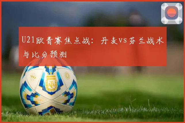 U21欧青赛焦点战：丹麦vs芬兰战术与比分预测