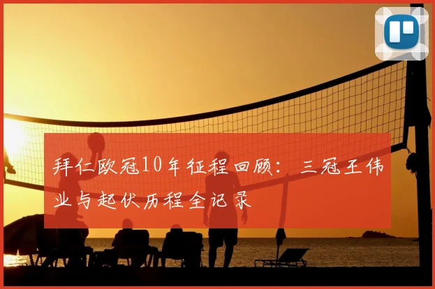拜仁欧冠10年征程回顾：三冠王伟业与起伏历程全记录
