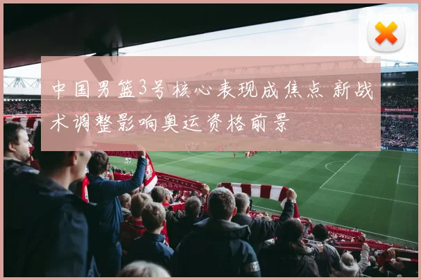 中国男篮3号核心表现成焦点 新战术调整影响奥运资格前景