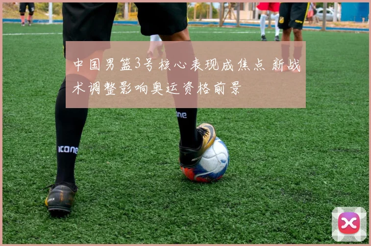 中国男篮3号核心表现成焦点 新战术调整影响奥运资格前景