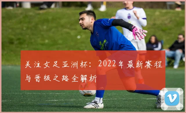 关注女足亚洲杯：2022年最新赛程与晋级之路全解析