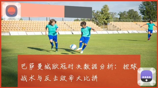 巴萨曼城欧冠对决数据分析:控球战术与反击效率大比拼