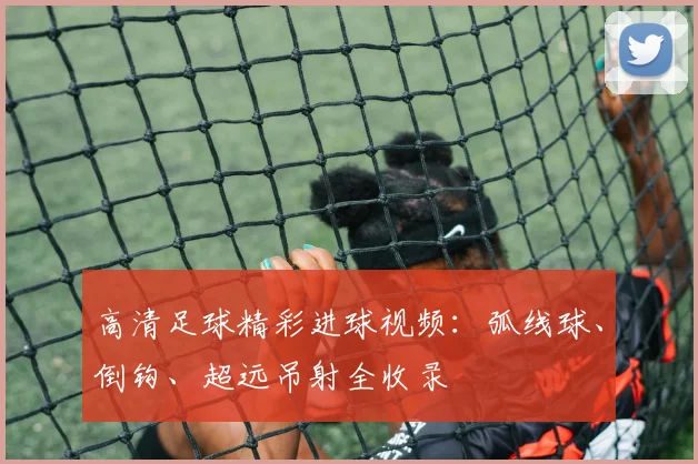 高清足球精彩进球视频：弧线球、倒钩、超远吊射全收录