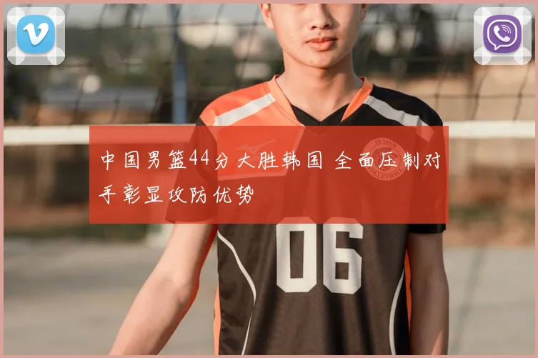 中国男篮44分大胜韩国 全面压制对手彰显攻防优势