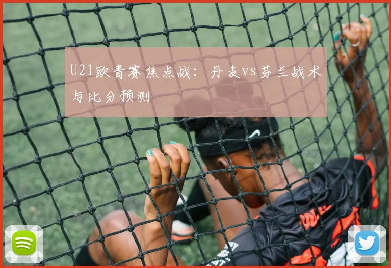 U21欧青赛焦点战：丹麦vs芬兰战术与比分预测