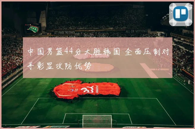 中国男篮44分大胜韩国 全面压制对手彰显攻防优势