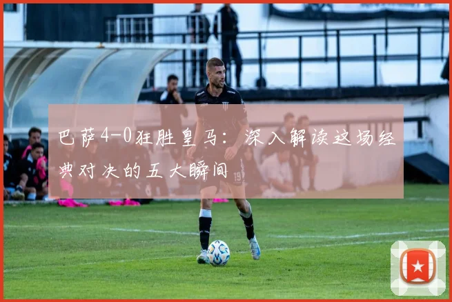 巴萨4-0狂胜皇马：深入解读这场经典对决的五大瞬间