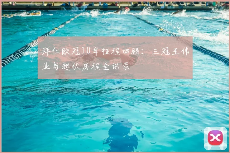 拜仁欧冠10年征程回顾：三冠王伟业与起伏历程全记录