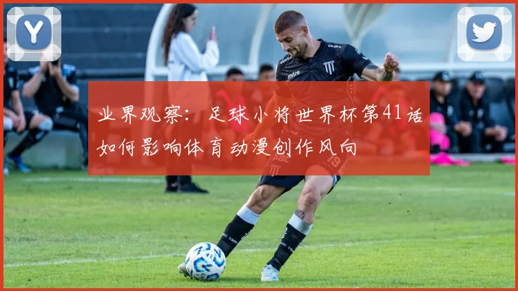 业界观察：足球小将世界杯第41话如何影响体育动漫创作风向