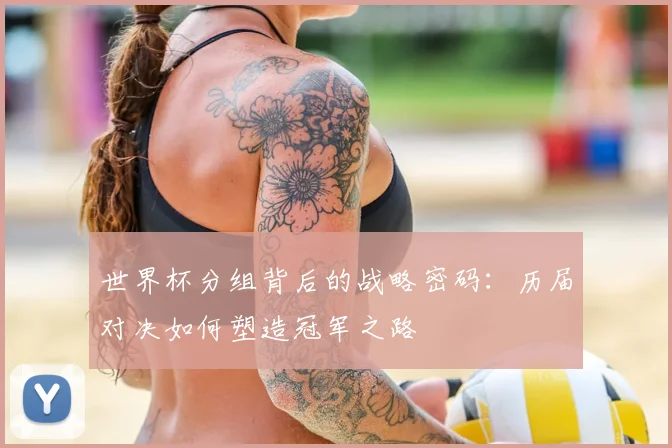 世界杯分组背后的战略密码:历届对决如何塑造冠军之路