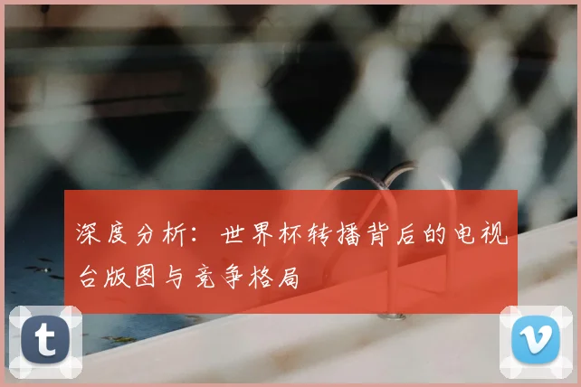 深度分析:世界杯转播背后的电视台版图与竞争格局