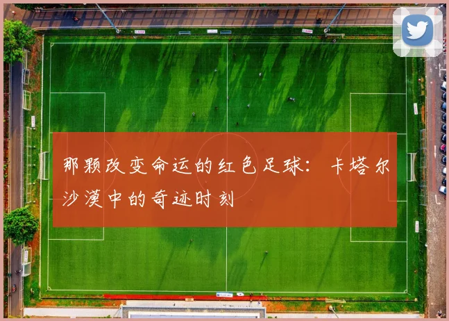 那颗改变命运的红色足球:卡塔尔沙漠中的奇迹时刻