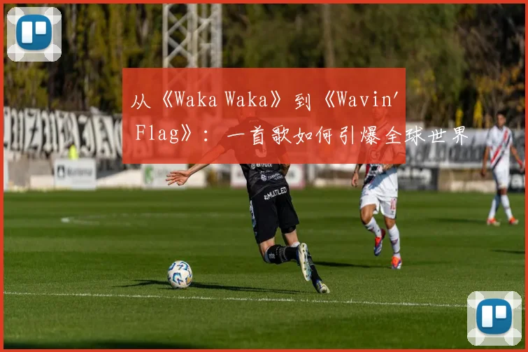 从《Waka Waka》到《Wavin' Flag》：一首歌如何引爆全球世界杯狂欢