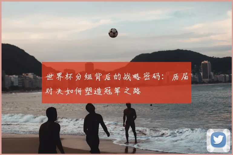 世界杯分组背后的战略密码：历届对决如何塑造冠军之路