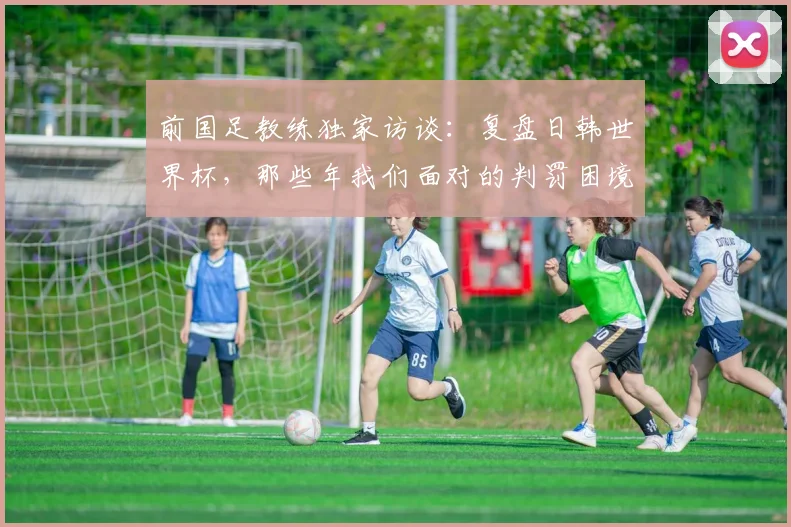 前国足教练独家访谈：复盘日韩世界杯，那些年我们面对的判罚困境
