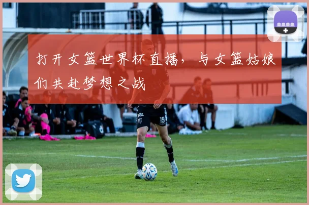 打开女篮世界杯直播,与女篮姑娘们共赴梦想之战