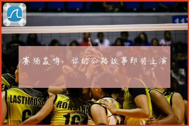 赛场轰鸣，你的公路故事即将上演