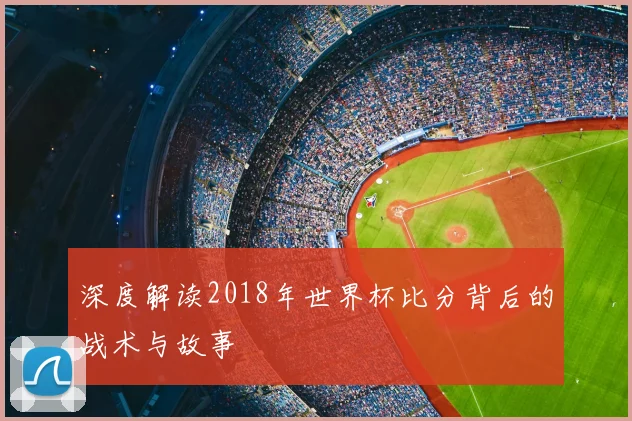 深度解读2018年世界杯比分背后的战术与故事