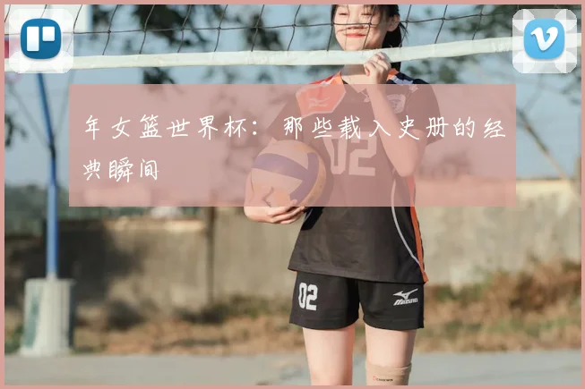 年女篮世界杯：那些载入史册的经典瞬间