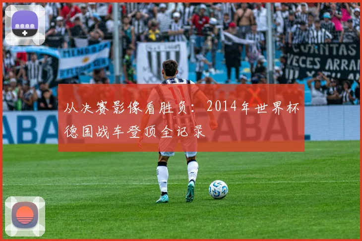 从决赛影像看胜负:2014年世界杯德国战车登顶全记录