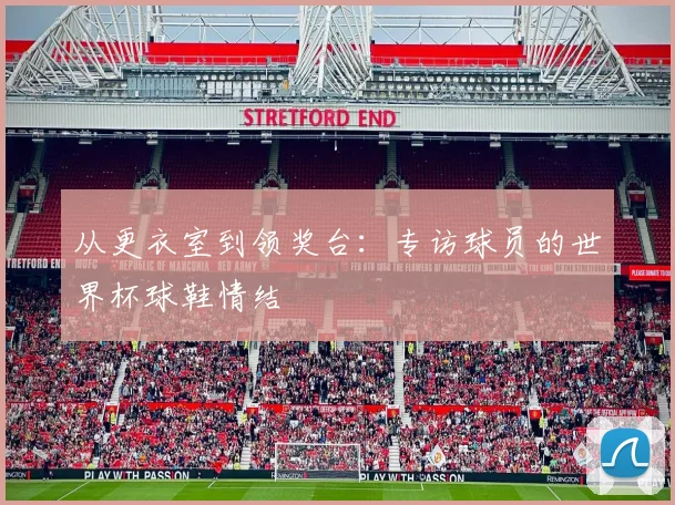 从更衣室到领奖台：专访球员的世界杯球鞋情结