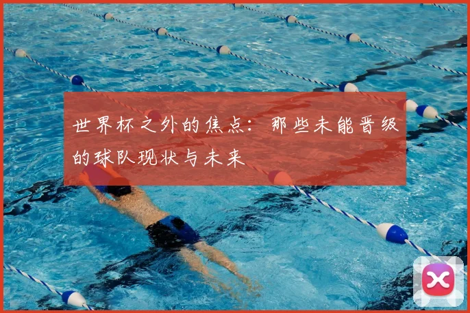 世界杯之外的焦点：那些未能晋级的球队现状与未来