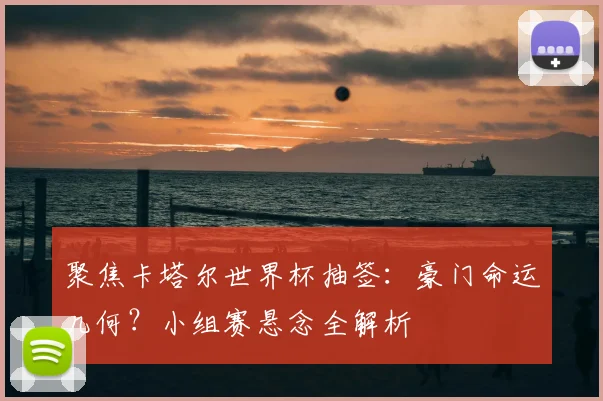 聚焦卡塔尔世界杯抽签：豪门命运几何？小组赛悬念全解析