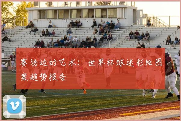 赛场边的艺术：世界杯球迷彩绘图案趋势报告