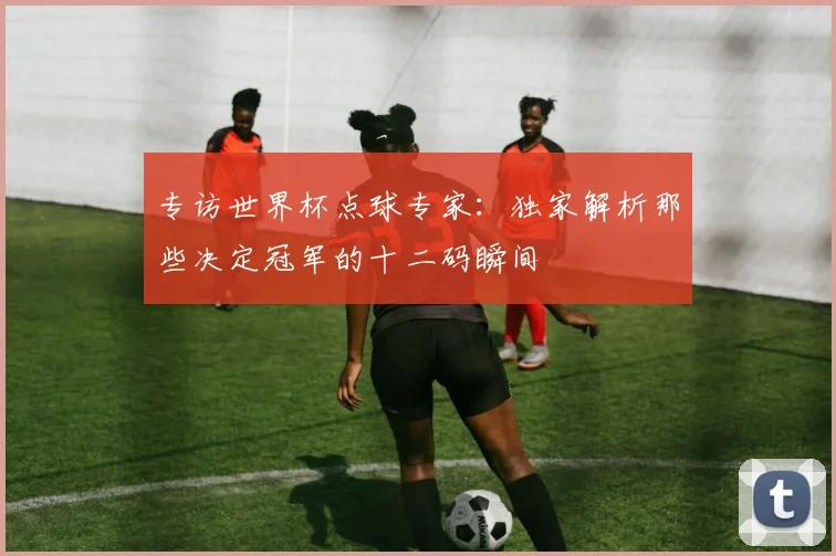 专访世界杯点球专家：独家解析那些决定冠军的十二码瞬间