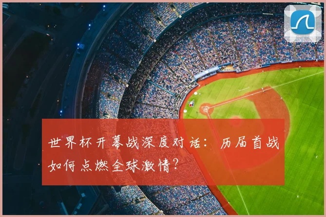 世界杯开幕战深度对话:历届首战如何点燃全球激情?