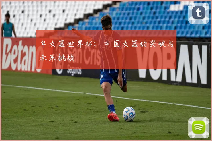 年女篮世界杯：中国女篮的突破与未来挑战