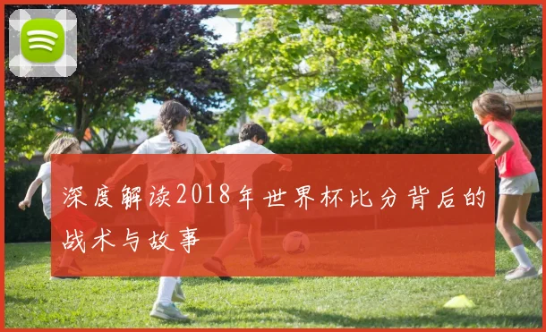 深度解读2018年世界杯比分背后的战术与故事