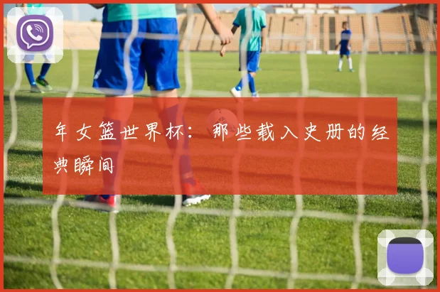 年女篮世界杯：那些载入史册的经典瞬间