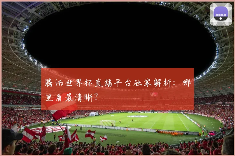腾讯世界杯直播平台独家解析:哪里看最清晰?