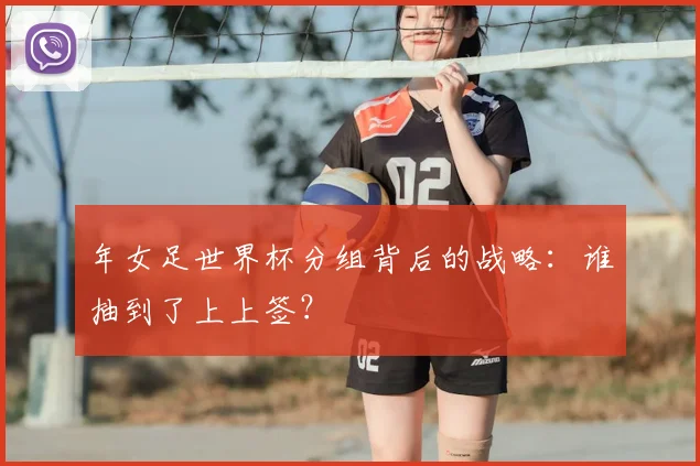 年女足世界杯分组背后的战略：谁抽到了上上签？